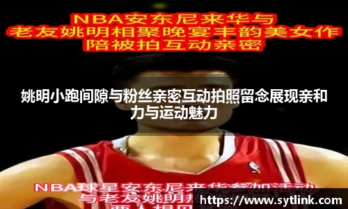 姚明小跑间隙与粉丝亲密互动拍照留念展现亲和力与运动魅力
