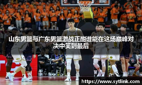 山东男篮与广东男篮激战正酣谁能在这场巅峰对决中笑到最后