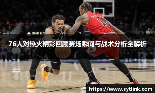 76人对热火精彩回顾赛场瞬间与战术分析全解析